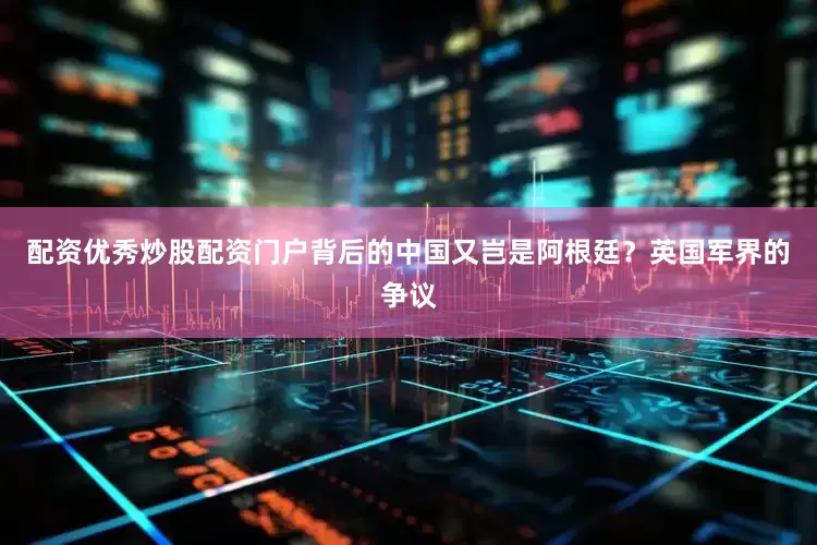 配资优秀炒股配资门户背后的中国又岂是阿根廷？英国军界的争议