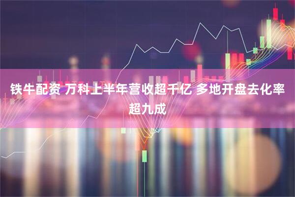 铁牛配资 万科上半年营收超千亿 多地开盘去化率超九成
