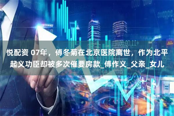 悦配资 07年，傅冬菊在北京医院离世，作为北平起义功臣却被多次催要房款_傅作义_父亲_女儿