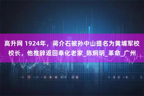 高升网 1924年，蒋介石被孙中山提名为黄埔军校校长，他推辞返回奉化老家_陈炯明_革命_广州