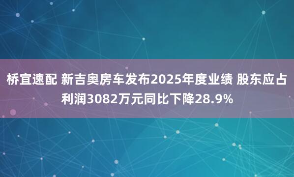 桥宜速配 新吉奥房车发布2025年度业绩 股东应占利润3082万元同比下降28.9%