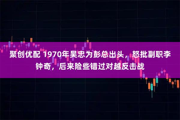 聚创优配 1970年吴忠为彭总出头，怒批副职李钟奇，后来险些错过对越反击战