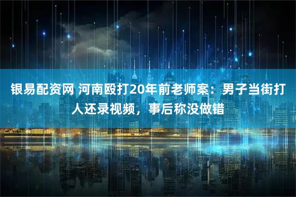 银易配资网 河南殴打20年前老师案：男子当街打人还录视频，事后称没做错