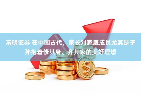 富明证券 在中国古代，家长对家庭成员尤其是子孙抱着修其身、齐其家的美好理想