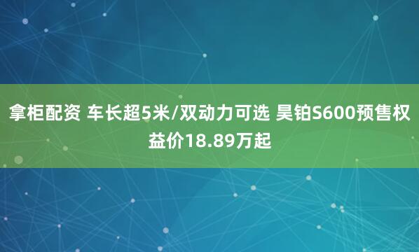 拿柜配资 车长超5米/双动力可选 昊铂S600预售权益价18.89万起
