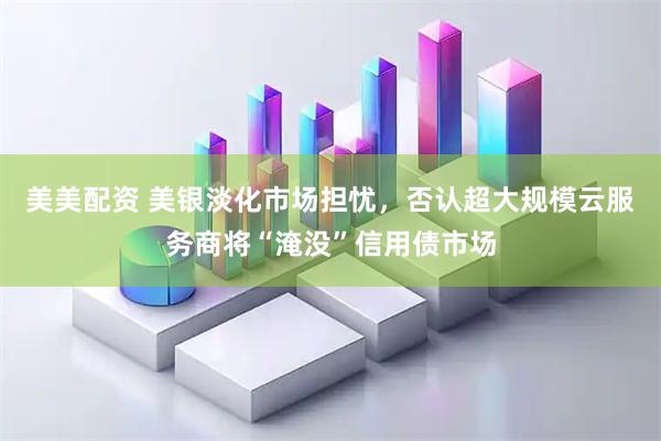 美美配资 美银淡化市场担忧，否认超大规模云服务商将“淹没”信用债市场