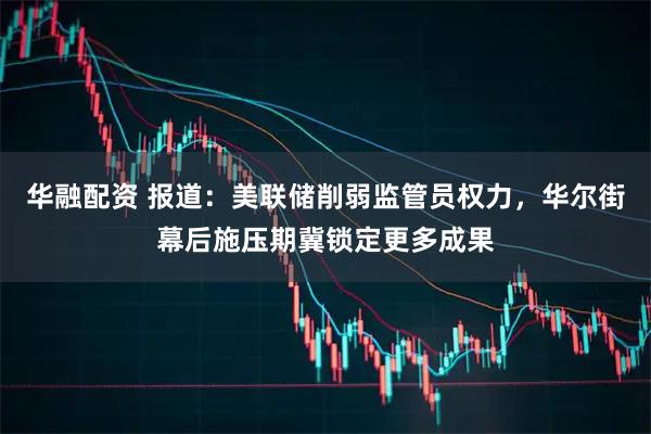 华融配资 报道：美联储削弱监管员权力，华尔街幕后施压期冀锁定更多成果